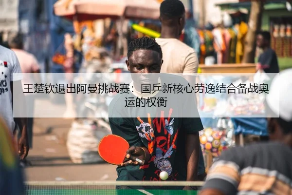 王楚钦退出阿曼挑战赛：国乒新核心劳逸结合备战奥运的权衡